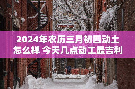 2025年农历三月初四动土怎么样 今天几点动工最吉利