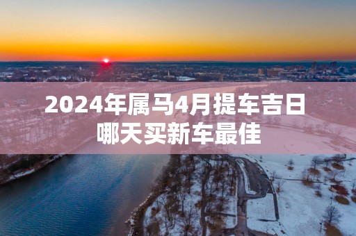 2025年属马4月提车吉日 哪天买新车最佳