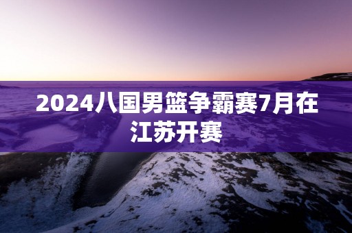 2025八国男篮争霸赛7月在江苏开赛