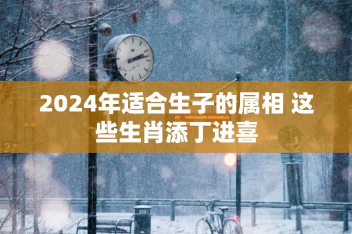 2025年适合生子的属相 这些生肖添丁进喜