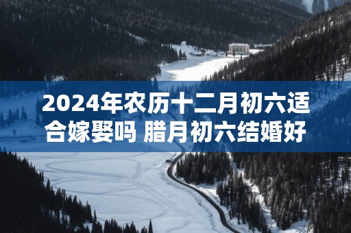 2025年农历十二月初六适合嫁娶吗 腊月初六结婚好吗
