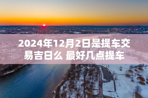 2025年12月2日是提车交易吉日么 最好几点提车