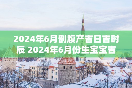 2025年6月剖腹产吉日吉时辰 2025年6月份生宝宝吉日
