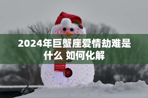 2025年巨蟹座爱情劫难是什么 如何化解