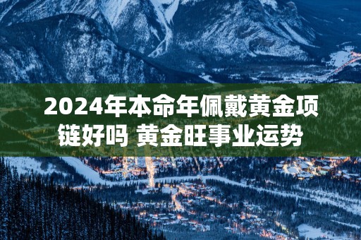 2025年本命年佩戴黄金项链好吗 黄金旺事业运势