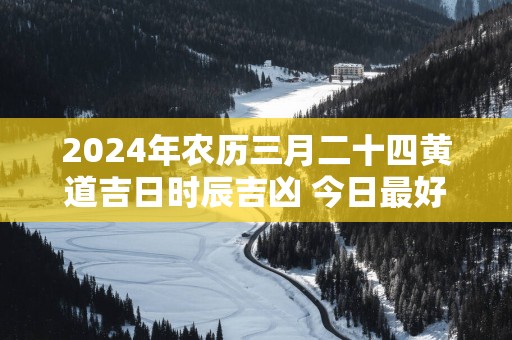 2025年农历三月二十四黄道吉日时辰吉凶 今日最好的时辰