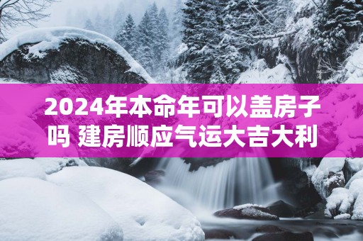 2025年本命年可以盖房子吗 建房顺应气运大吉大利
