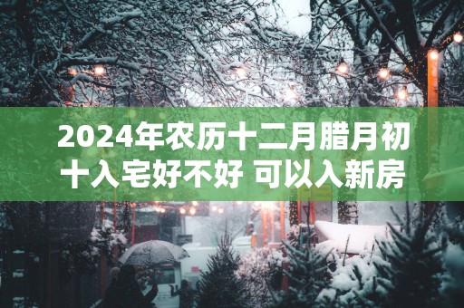 2025年农历十二月腊月初十入宅好不好 可以入新房吗