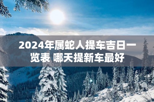 2025年属蛇人提车吉日一览表 哪天提新车最好