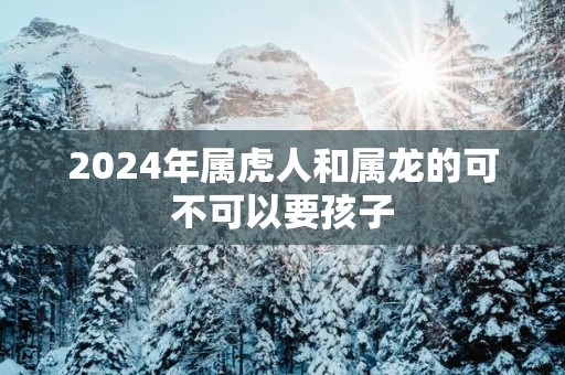 2025年属虎人和属龙的可不可以要孩子