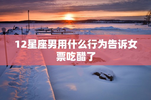 12星座男用什么行为告诉女票吃醋了