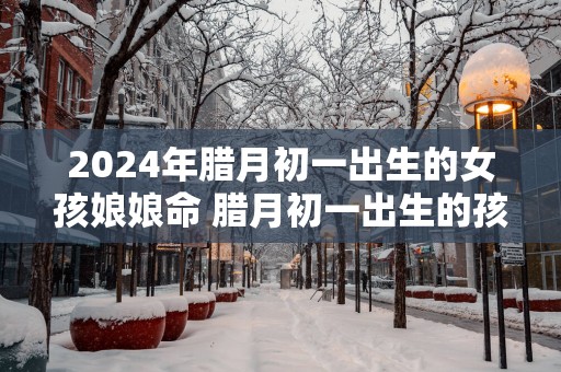 2025年腊月初一出生的女孩娘娘命 腊月初一出生的孩子有哪些说法