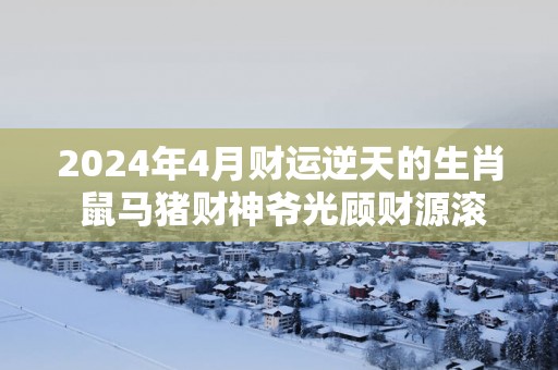 2025年4月财运逆天的生肖 鼠马猪财神爷光顾财源滚滚