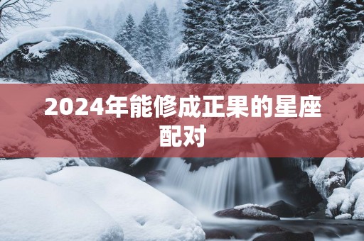 2025年能修成正果的星座配对 2025年能修成正果的星座配对