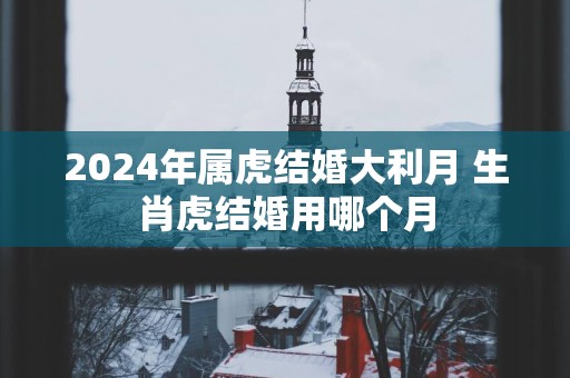 2025年属虎结婚大利月 生肖虎结婚用哪个月