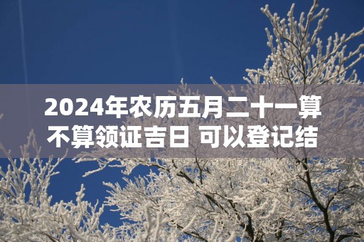 2024年农历五月二十一算不算领证吉日 可以登记结婚么