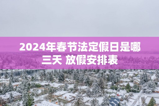 2024年春节法定假日是哪三天 放假安排表