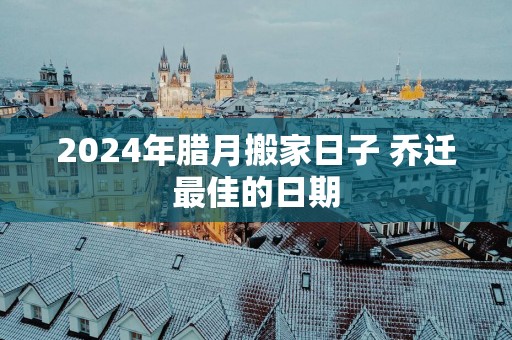 2025年腊月搬家日子 乔迁最佳的日期