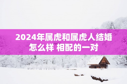 2025年属虎和属虎人结婚怎么样 相配的一对