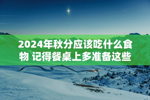 2025年秋分应该吃什么食物 记得餐桌上多准备这些
