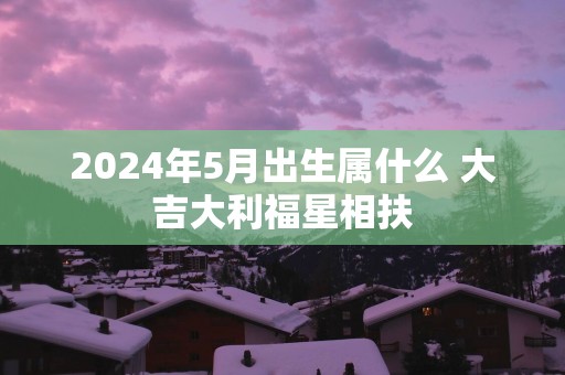 2025年5月出生属什么 大吉大利福星相扶