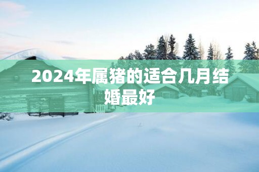 2025年属猪的适合几月结婚最好
