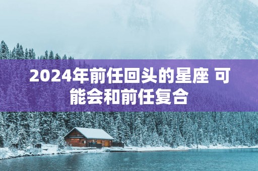2025年前任回头的星座 可能会和前任复合