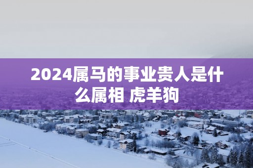 2025属马的事业贵人是什么属相 虎羊狗