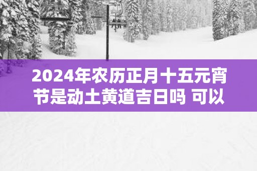 2025年农历正月十五元宵节是动土黄道吉日吗 可以建新房吗