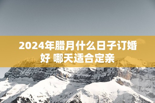2025年腊月什么日子订婚好 哪天适合定亲