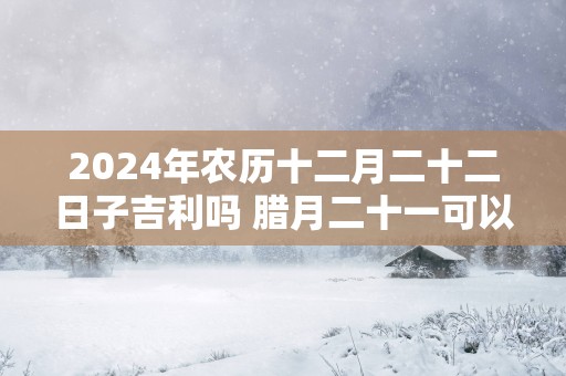 2025年农历十二月二十二日子吉利吗 腊月二十一可以结婚吗