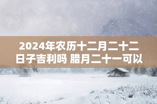 2024年农历十二月二十二日子吉利吗 腊月二十一可以结婚吗