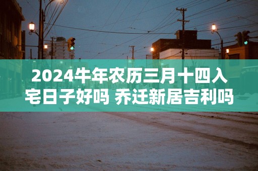 2025蛇年农历三月十四入宅日子好吗 乔迁新居吉利吗