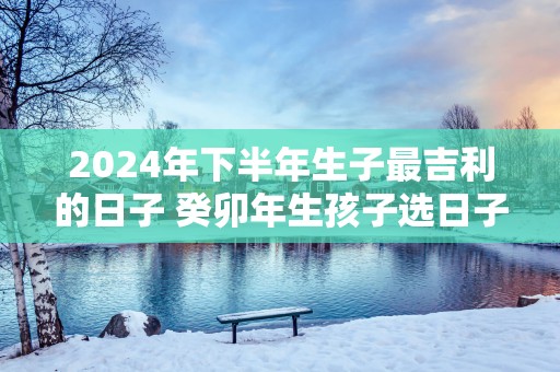 2025年下半年生子最吉利的日子 癸卯年生孩子选日子