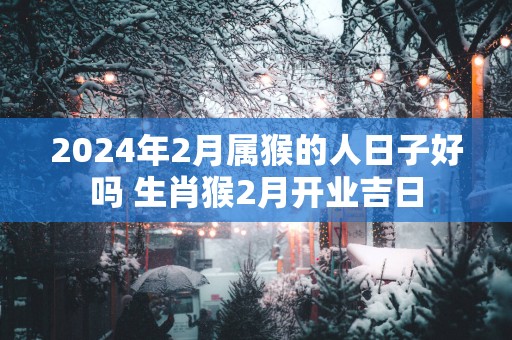 2024年2月属猴的人日子好吗 生肖猴2月开业吉日