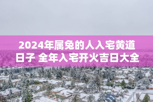 2025年属兔的人入宅黄道日子 全年入宅开火吉日大全