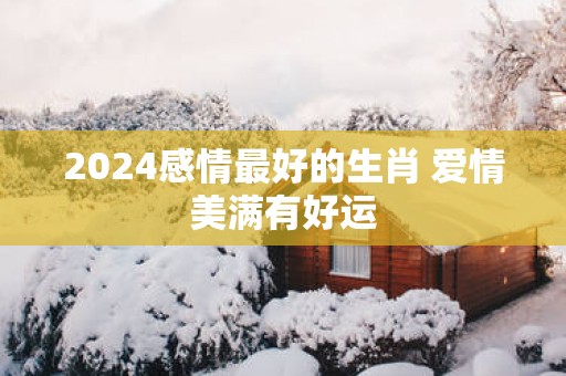 2025感情最好的生肖 爱情美满有好运