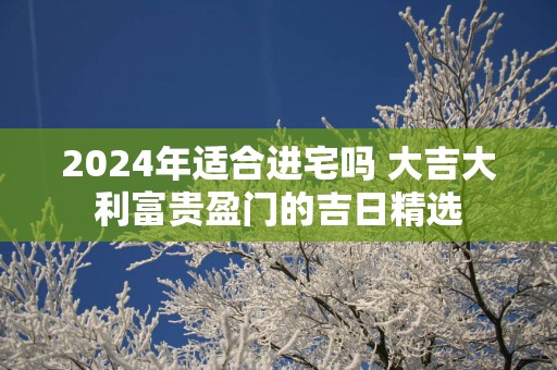 2025年适合进宅吗 大吉大利富贵盈门的吉日精选