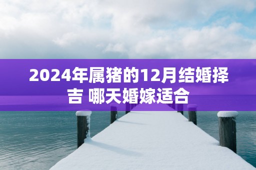2025年属猪的12月结婚择吉 哪天婚嫁适合