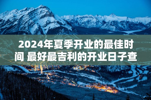 2025年夏季开业的最佳时间 最好最吉利的开业日子查询