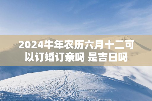 2025蛇年农历六月十二可以订婚订亲吗 是吉日吗
