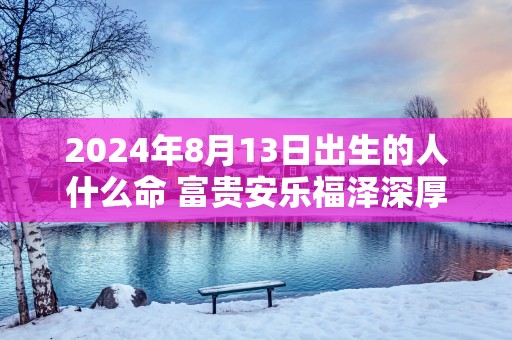 2025年8月13日出生的人什么命 富贵安乐福泽深厚