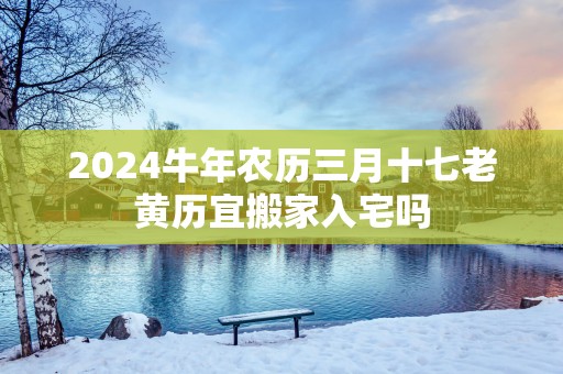 2025蛇年农历三月十七老黄历宜搬家入宅吗
