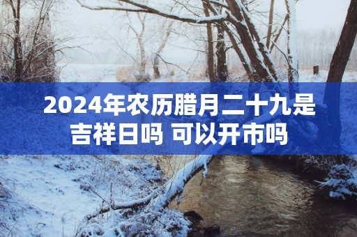 2025年农历腊月二十九是吉祥日吗 可以开市吗
