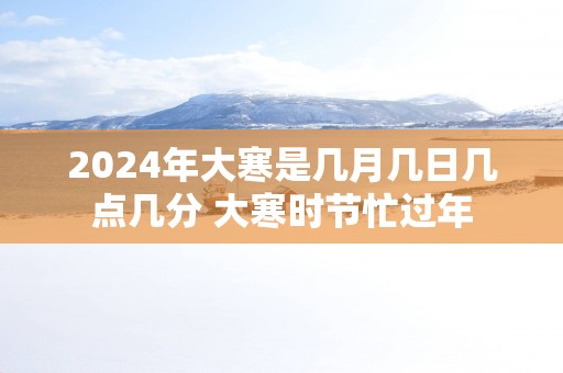 2025年大寒是几月几日几点几分 大寒时节忙过年
