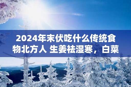 2025年末伏吃什么传统食物北方人 生姜祛湿寒，白菜祛虚火