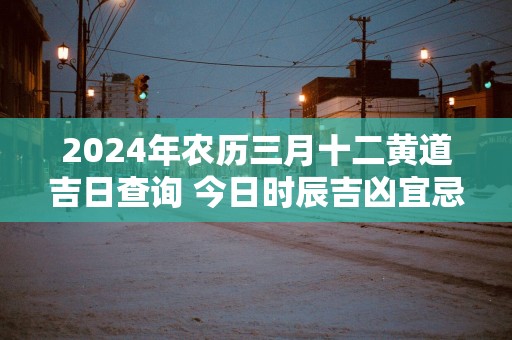 2024年农历三月十二黄道吉日查询 今日时辰吉凶宜忌