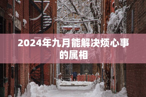 2024年九月能解决烦心事的属相