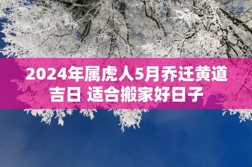 2024年属虎人5月乔迁黄道吉日 适合搬家好日子