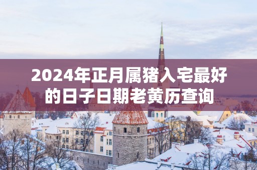 2025年正月属猪入宅最好的日子日期老黄历查询